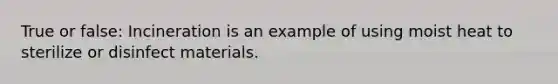 True or false: Incineration is an example of using moist heat to sterilize or disinfect materials.