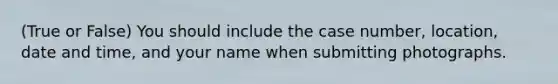 (True or False) You should include the case number, location, date and time, and your name when submitting photographs.