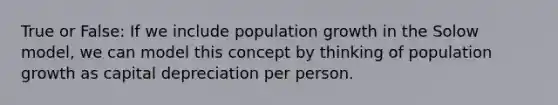 True or False: If we include population growth in the Solow model, we can model this concept by thinking of population growth as capital depreciation per person.