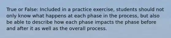 True or False: Included in a practice exercise, students should not only know what happens at each phase in the process, but also be able to describe how each phase impacts the phase before and after it as well as the overall process.