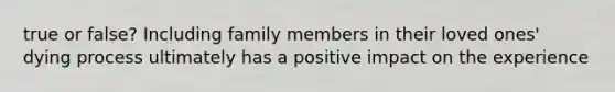 true or false? Including family members in their loved ones' dying process ultimately has a positive impact on the experience