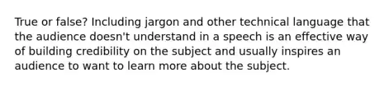 True or false? Including jargon and other technical language that the audience doesn't understand in a speech is an effective way of building credibility on the subject and usually inspires an audience to want to learn more about the subject.