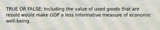 TRUE OR FALSE: Including the value of used goods that are resold would make GDP a less informative measure of economic well-being.