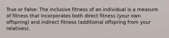 True or False: The inclusive fitness of an individual is a measure of fitness that incorporates both direct fitness (your own offspring) and indirect fitness (additional offspring from your relatives).