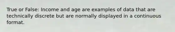 True or False: Income and age are examples of data that are technically discrete but are normally displayed in a continuous format.