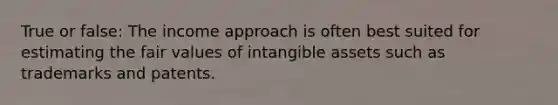 True or false: The income approach is often best suited for estimating the fair values of intangible assets such as trademarks and patents.