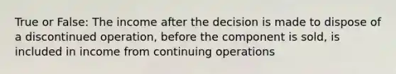 True or False: The income after the decision is made to dispose of a discontinued operation, before the component is sold, is included in income from continuing operations