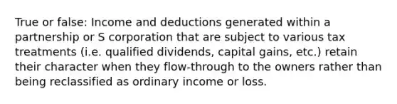 True or false: Income and deductions generated within a partnership or S corporation that are subject to various tax treatments (i.e. qualified dividends, capital gains, etc.) retain their character when they flow-through to the owners rather than being reclassified as ordinary income or loss.