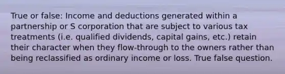 True or false: Income and deductions generated within a partnership or S corporation that are subject to various tax treatments (i.e. qualified dividends, capital gains, etc.) retain their character when they flow-through to the owners rather than being reclassified as ordinary income or loss. True false question.