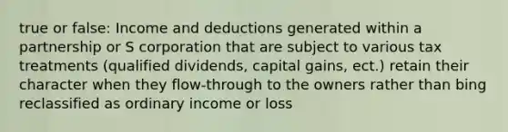 true or false: Income and deductions generated within a partnership or S corporation that are subject to various tax treatments (qualified dividends, capital gains, ect.) retain their character when they flow-through to the owners rather than bing reclassified as ordinary income or loss