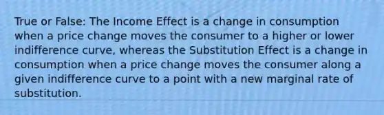 True or False: The Income Effect is a change in consumption when a price change moves the consumer to a higher or lower indifference curve, whereas the Substitution Effect is a change in consumption when a price change moves the consumer along a given indifference curve to a point with a new marginal rate of substitution.