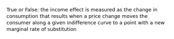 True or False: the income effect is measured as the change in consumption that results when a price change moves the consumer along a given indifference curve to a point with a new marginal rate of substitution