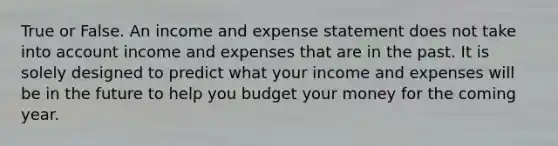 True or False. An income and expense statement does not take into account income and expenses that are in the past. It is solely designed to predict what your income and expenses will be in the future to help you budget your money for the coming year.