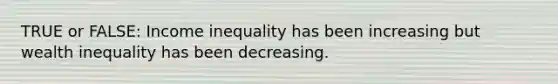 TRUE or FALSE: Income inequality has been increasing but wealth inequality has been decreasing.