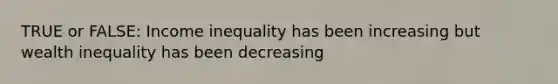 TRUE or FALSE: Income inequality has been increasing but wealth inequality has been decreasing