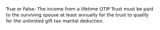 True or False: The income from a lifetime QTIP Trust must be paid to the surviving spouse at least annually for the trust to qualify for the unlimited gift tax marital deduction.