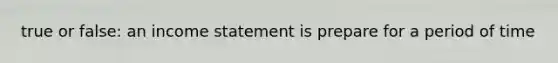 true or false: an income statement is prepare for a period of time