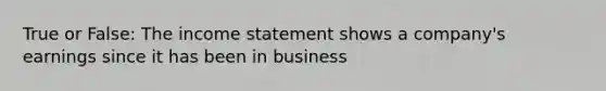 True or False: The income statement shows a​ company's earnings since it has been in business