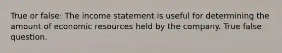 True or false: The income statement is useful for determining the amount of economic resources held by the company. True false question.