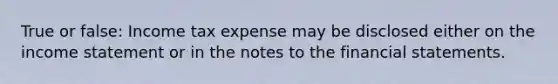 True or false: Income tax expense may be disclosed either on the income statement or in the notes to the financial statements.