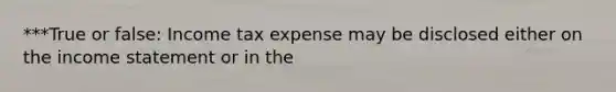 ***True or false: Income tax expense may be disclosed either on the income statement or in the