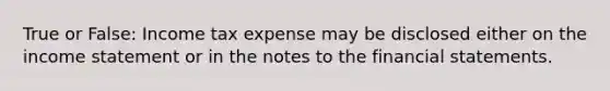 True or False: Income tax expense may be disclosed either on the income statement or in the notes to the financial statements.