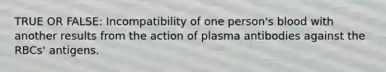 TRUE OR FALSE: Incompatibility of one person's blood with another results from the action of plasma antibodies against the RBCs' antigens.