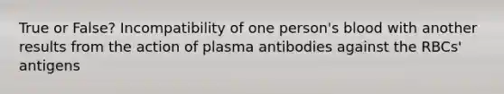 True or False? Incompatibility of one person's blood with another results from the action of plasma antibodies against the RBCs' antigens