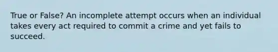 True or False? An incomplete attempt occurs when an individual takes every act required to commit a crime and yet fails to succeed.