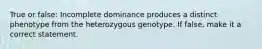 True or false: Incomplete dominance produces a distinct phenotype from the heterozygous genotype. If false, make it a correct statement.