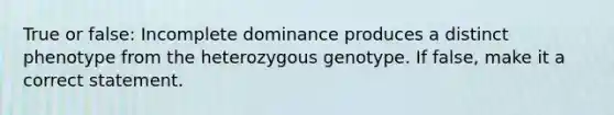 True or false: Incomplete dominance produces a distinct phenotype from the heterozygous genotype. If false, make it a correct statement.