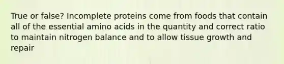 True or false? In<a href='https://www.questionai.com/knowledge/khVpk6AxdQ-complete-proteins' class='anchor-knowledge'>complete proteins</a> come from foods that contain all of the essential <a href='https://www.questionai.com/knowledge/k9gb720LCl-amino-acids' class='anchor-knowledge'>amino acids</a> in the quantity and correct ratio to maintain nitrogen balance and to allow tissue growth and repair