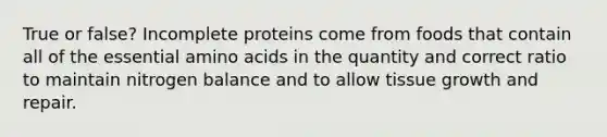 True or false? Incomplete proteins come from foods that contain all of the essential amino acids in the quantity and correct ratio to maintain nitrogen balance and to allow tissue growth and repair.