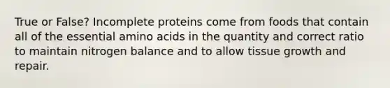 True or False? Incomplete proteins come from foods that contain all of the essential amino acids in the quantity and correct ratio to maintain nitrogen balance and to allow tissue growth and repair.