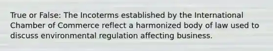 True or False: The Incoterms established by the International Chamber of Commerce reflect a harmonized body of law used to discuss environmental regulation affecting business.