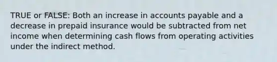 TRUE or FALSE: Both an increase in accounts payable and a decrease in prepaid insurance would be subtracted from net income when determining cash flows from operating activities under the indirect method.