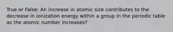 True or False: An increase in atomic size contributes to the decrease in ionization energy within a group in the periodic table as the atomic number increases?