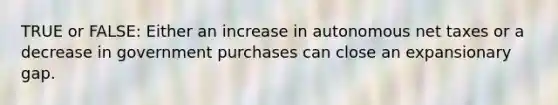 TRUE or FALSE: Either an increase in autonomous net taxes or a decrease in government purchases can close an expansionary gap.