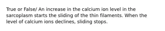 True or False/ An increase in the calcium ion level in the sarcoplasm starts the sliding of the thin filaments. When the level of calcium ions declines, sliding stops.