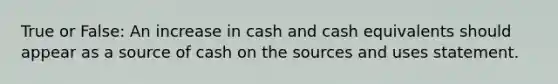 True or False: An increase in cash and cash equivalents should appear as a source of cash on the sources and uses statement.