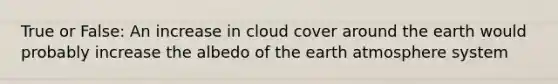 True or False: An increase in cloud cover around the earth would probably increase the albedo of the earth atmosphere system