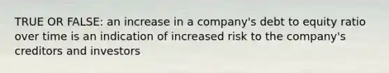 TRUE OR FALSE: an increase in a company's debt to equity ratio over time is an indication of increased risk to the company's creditors and investors