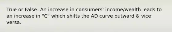 True or False- An increase in consumers' income/wealth leads to an increase in "C" which shifts the AD curve outward & vice versa.