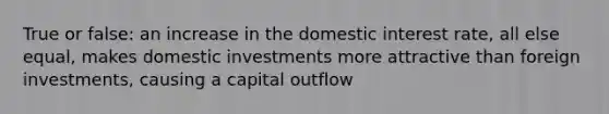 True or false: an increase in the domestic interest rate, all else equal, makes domestic investments more attractive than foreign investments, causing a capital outflow