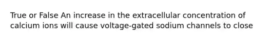 True or False An increase in the extracellular concentration of calcium ions will cause voltage-gated sodium channels to close