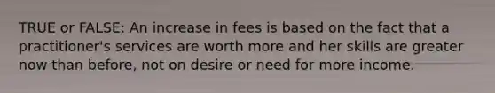 TRUE or FALSE: An increase in fees is based on the fact that a practitioner's services are worth more and her skills are greater now than before, not on desire or need for more income.