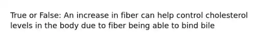 True or False: An increase in fiber can help control cholesterol levels in the body due to fiber being able to bind bile