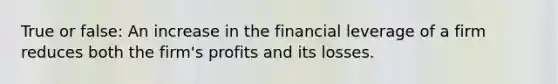 True or false: An increase in the financial leverage of a firm reduces both the firm's profits and its losses.