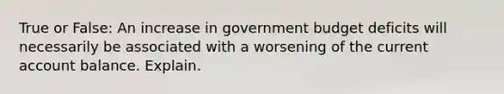 True or False: An increase in government budget deficits will necessarily be associated with a worsening of the current account balance. Explain.