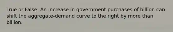 True or False: An increase in government purchases of billion can shift the aggregate-demand curve to the right by more than billion.